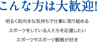 こんな方は大歓迎!明るく前向きな気持ちで仕事に取り組めるスポーツをしている人たちを応援したいスポーツやスポーツ観戦が好き